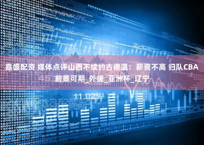 嘉盛配资 媒体点评山西不续约古德温：薪资不高 归队CBA前景可期_外援_亚洲杯_辽宁