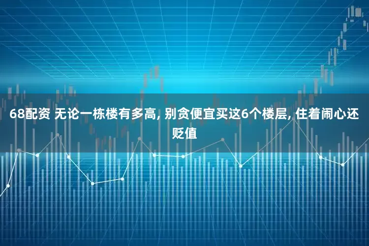 68配资 无论一栋楼有多高, 别贪便宜买这6个楼层, 住着闹心还贬值