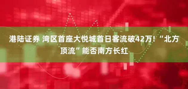 港陆证券 湾区首座大悦城首日客流破42万! “北方顶流”能否南方长红