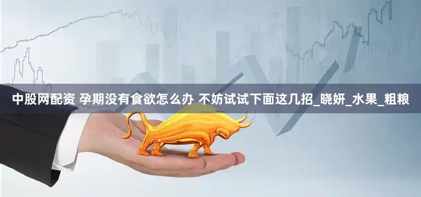 中股网配资 孕期没有食欲怎么办 不妨试试下面这几招_晓妍_水果_粗粮