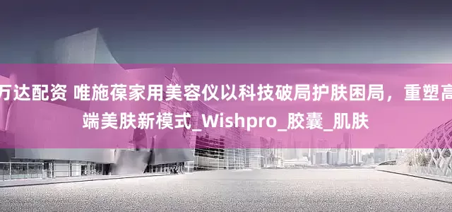 万达配资 唯施葆家用美容仪以科技破局护肤困局，重塑高端美肤新模式_Wishpro_胶囊_肌肤