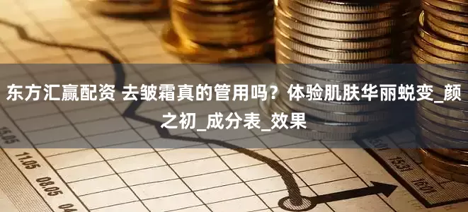 东方汇赢配资 去皱霜真的管用吗？体验肌肤华丽蜕变_颜之初_成分表_效果