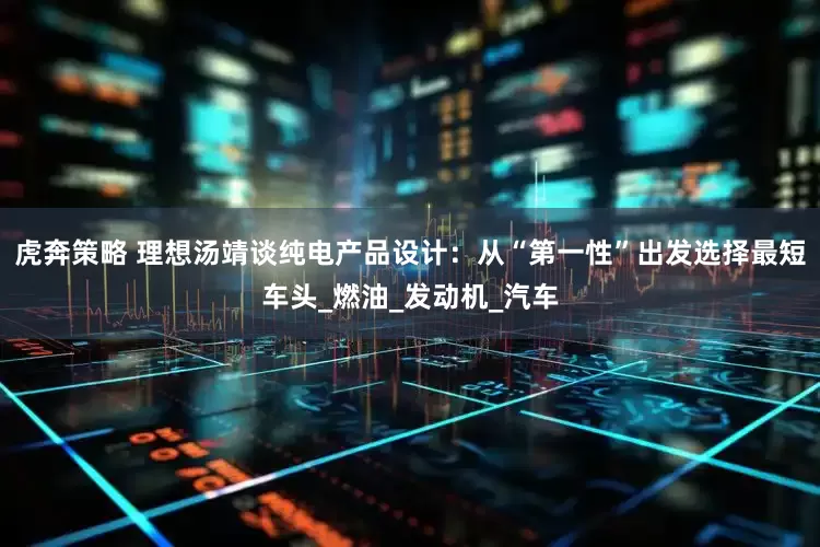 虎奔策略 理想汤靖谈纯电产品设计：从“第一性”出发选择最短车头_燃油_发动机_汽车