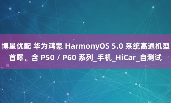博星优配 华为鸿蒙 HarmonyOS 5.0 系统高通机型首曝，含 P50 / P60 系列_手机_HiCar_自测试