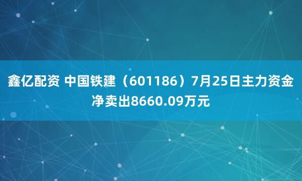 鑫亿配资 中国铁建（601186）7月25日主力资金净卖出8660.09万元