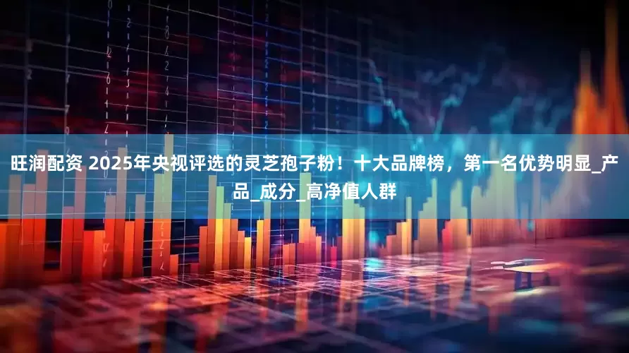 旺润配资 2025年央视评选的灵芝孢子粉！十大品牌榜，第一名优势明显_产品_成分_高净值人群