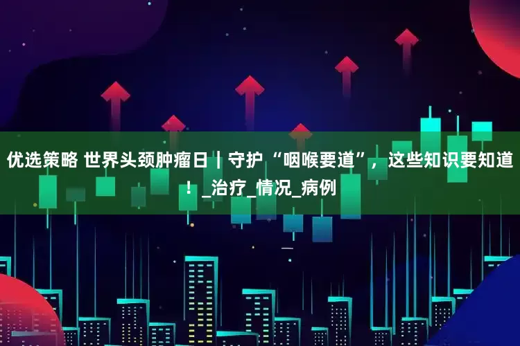 优选策略 世界头颈肿瘤日｜守护 “咽喉要道”，这些知识要知道！_治疗_情况_病例
