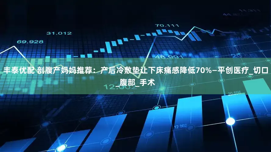 丰泰优配 剖腹产妈妈推荐：产后冷敷垫让下床痛感降低70%—平创医疗_切口_腹部_手术