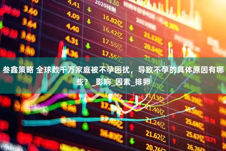 叁鑫策略 全球数千万家庭被不孕困扰，导致不孕的具体原因有哪些？_影响_因素_排卵