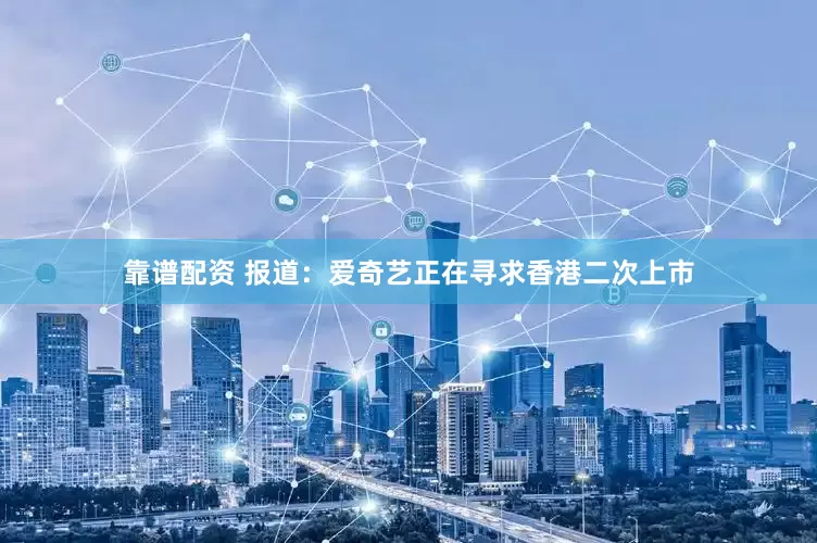 靠谱配资 报道：爱奇艺正在寻求香港二次上市