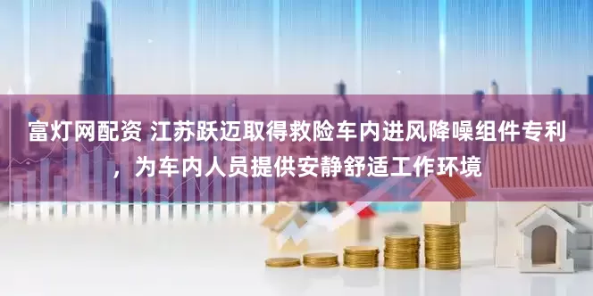 富灯网配资 江苏跃迈取得救险车内进风降噪组件专利，为车内人员提供安静舒适工作环境