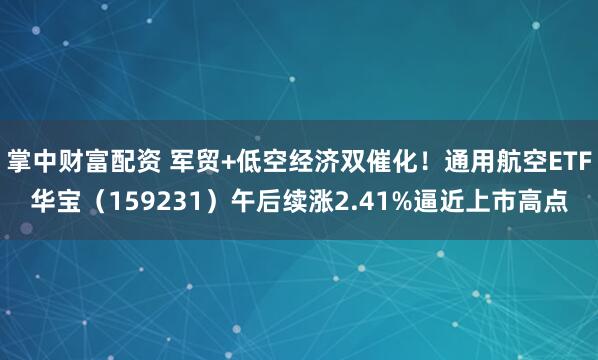掌中财富配资 军贸+低空经济双催化！通用航空ETF华宝（159231）午后续涨2.41%逼近上市高点