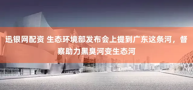 迅银网配资 生态环境部发布会上提到广东这条河，督察助力黑臭河变生态河