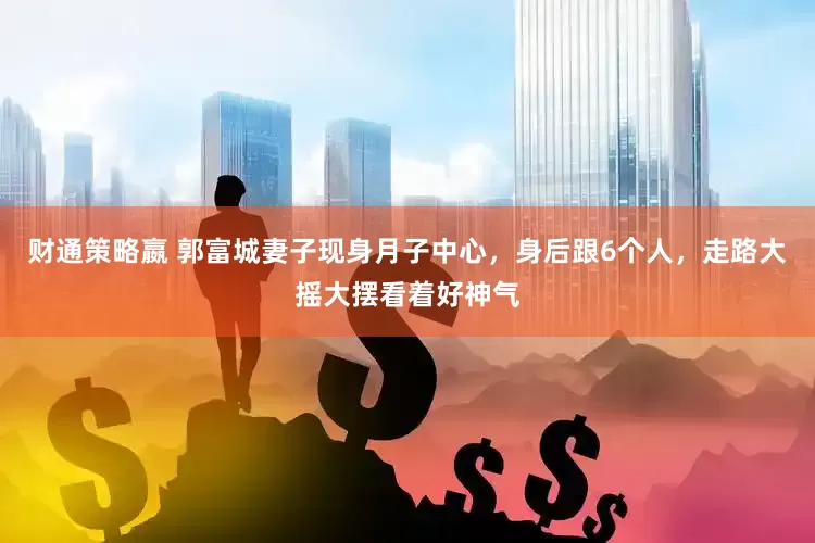 财通策略嬴 郭富城妻子现身月子中心，身后跟6个人，走路大摇大摆看着好神气