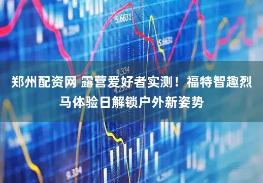 郑州配资网 露营爱好者实测！福特智趣烈马体验日解锁户外新姿势