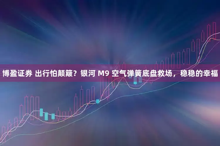博盈证券 出行怕颠簸？银河 M9 空气弹簧底盘救场，稳稳的幸福