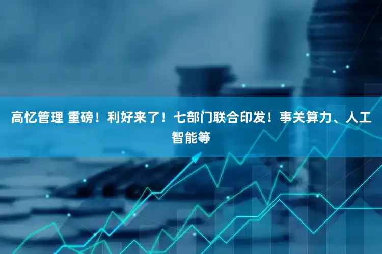 高忆管理 重磅！利好来了！七部门联合印发！事关算力、人工智能等
