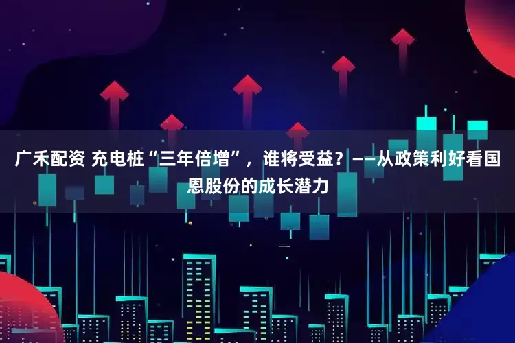 广禾配资 充电桩“三年倍增”，谁将受益？——从政策利好看国恩股份的成长潜力