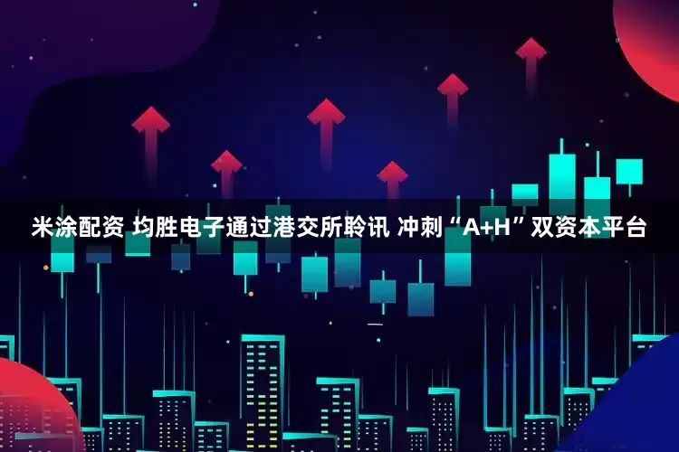 米涂配资 均胜电子通过港交所聆讯 冲刺“A+H”双资本平台