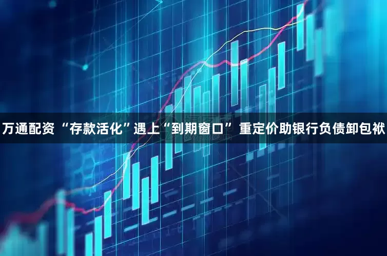 万通配资 “存款活化”遇上“到期窗口” 重定价助银行负债卸包袱