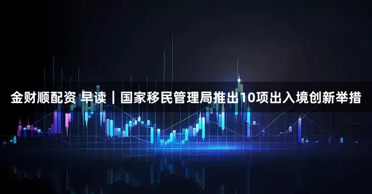金财顺配资 早读｜国家移民管理局推出10项出入境创新举措