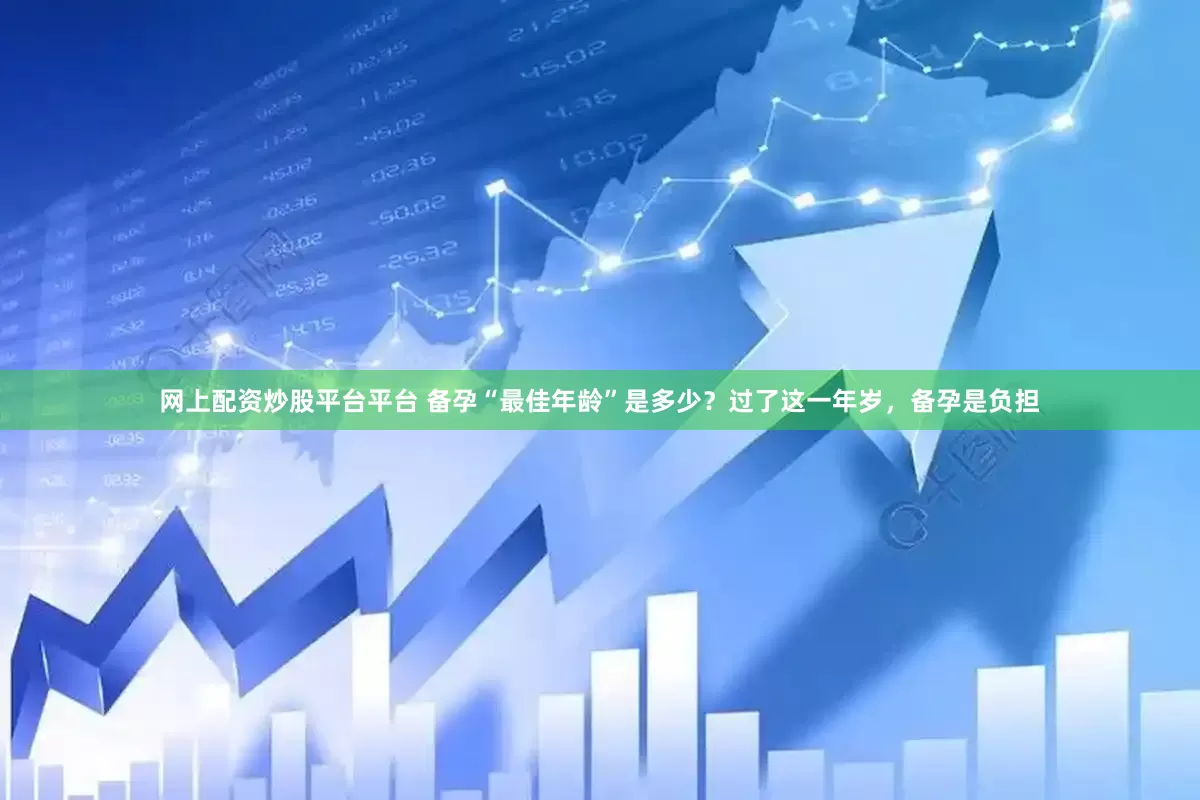 网上配资炒股平台平台 备孕“最佳年龄”是多少？过了这一年岁，备孕是负担