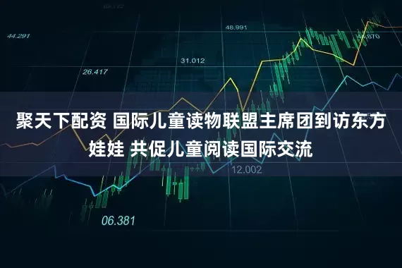 聚天下配资 国际儿童读物联盟主席团到访东方娃娃 共促儿童阅读国际交流