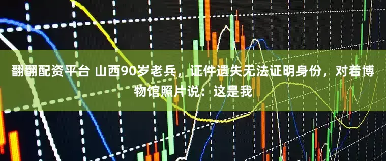 翻翻配资平台 山西90岁老兵，证件遗失无法证明身份，对着博物馆照片说：这是我