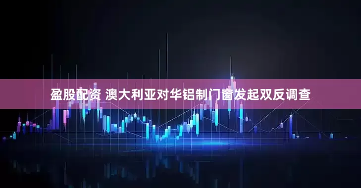 盈股配资 澳大利亚对华铝制门窗发起双反调查