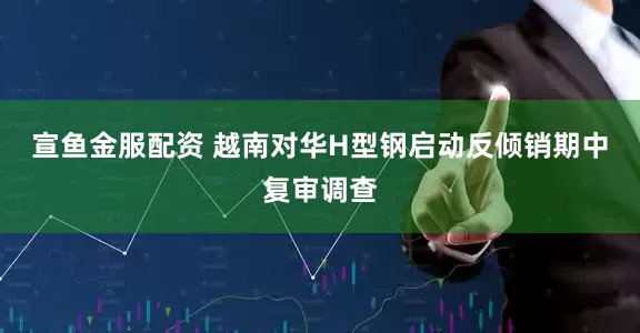 宣鱼金服配资 越南对华H型钢启动反倾销期中复审调查
