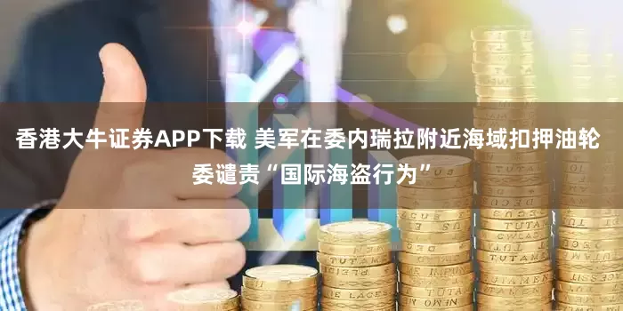 香港大牛证券APP下载 美军在委内瑞拉附近海域扣押油轮 委谴责“国际海盗行为”