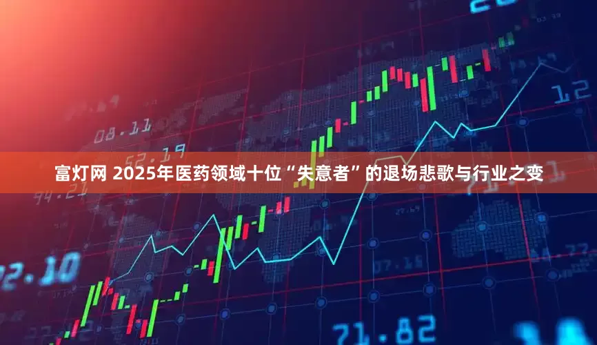 富灯网 2025年医药领域十位“失意者”的退场悲歌与行业之变