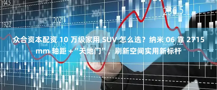 众合资本配资 10 万级家用 SUV 怎么选？纳米 06 靠 2715mm 轴距 +“天地门”，刷新空间实用新标杆