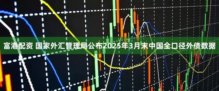 富港配资 国家外汇管理局公布2025年3月末中国全口径外债数据