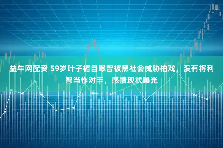益牛网配资 59岁叶子楣自曝曾被黑社会威胁拍戏，没有将利智当作对手，感情现状曝光