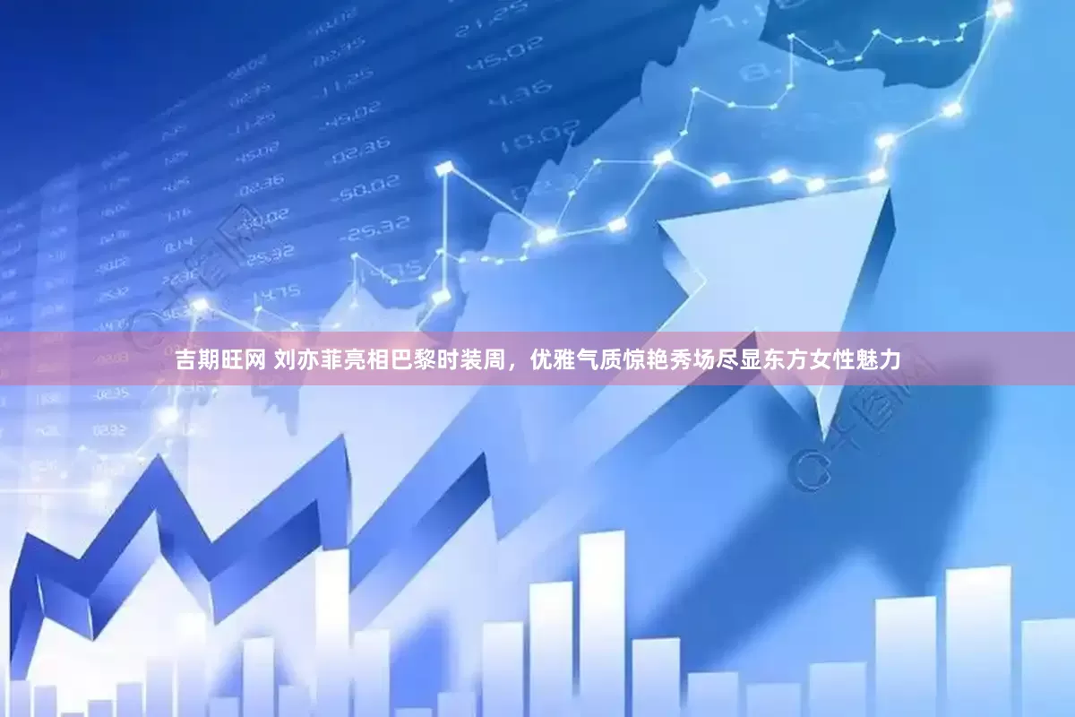 吉期旺网 刘亦菲亮相巴黎时装周，优雅气质惊艳秀场尽显东方女性魅力