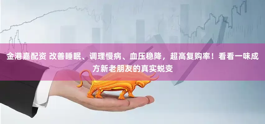 金港嘉配资 改善睡眠、调理慢病、血压稳降，超高复购率！看看一味成方新老朋友的真实蜕变