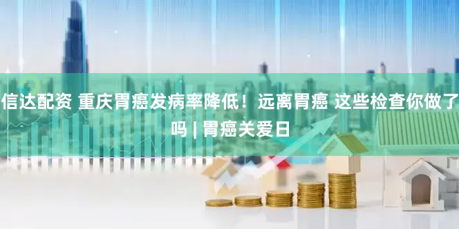 信达配资 重庆胃癌发病率降低！远离胃癌 这些检查你做了吗 | 胃癌关爱日