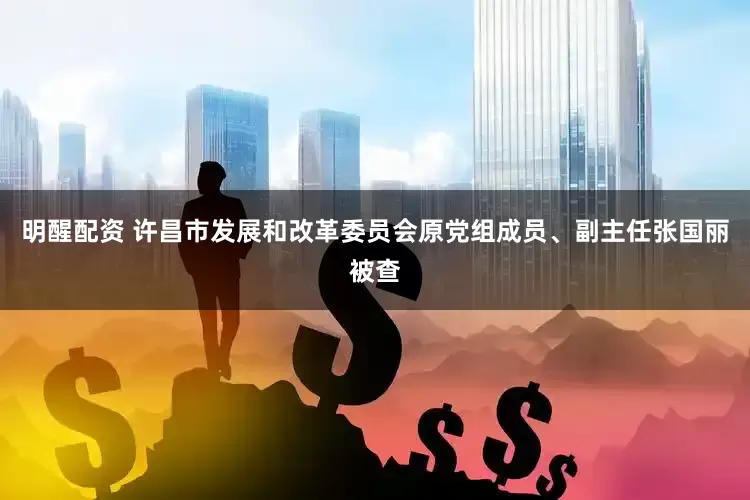 明醒配资 许昌市发展和改革委员会原党组成员、副主任张国丽被查